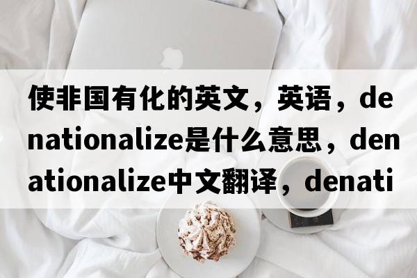 使非國有化的英文，英語(yǔ)，denationalize是什么意思，denationalize中文翻譯，denationalize怎么讀、發(fā)音、用法及例句