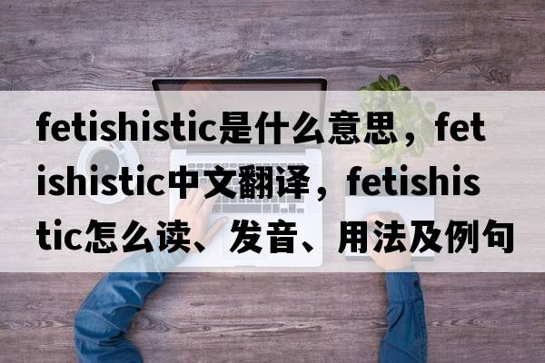 fetishistic是什么意思，fetishistic中文翻譯，fetishistic怎么讀、發(fā)音、用法及例句