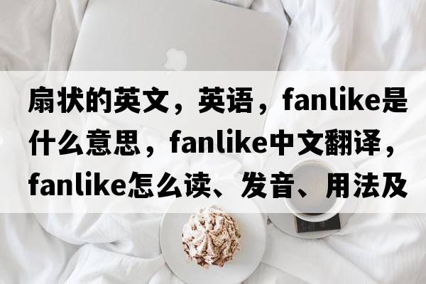 扇狀的英文，英語(yǔ)，fanlike是什么意思，fanlike中文翻譯，fanlike怎么讀、發(fā)音、用法及例句