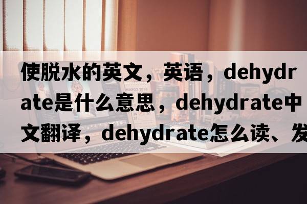 使脫水的英文，英語(yǔ)，dehydrate是什么意思，dehydrate中文翻譯，dehydrate怎么讀、發(fā)音、用法及例句