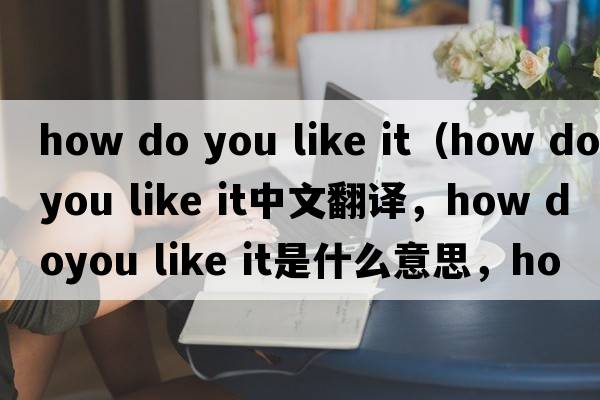 how do you like it（how doyou like it中文翻譯，how doyou like it是什么意思，how doyou like it發(fā)音、用法及例句）