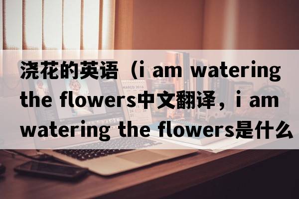 澆花的英語(yǔ)（i am watering the flowers中文翻譯，i am watering the flowers是什么意思，i am watering the flowers發(fā)音、用法及例句