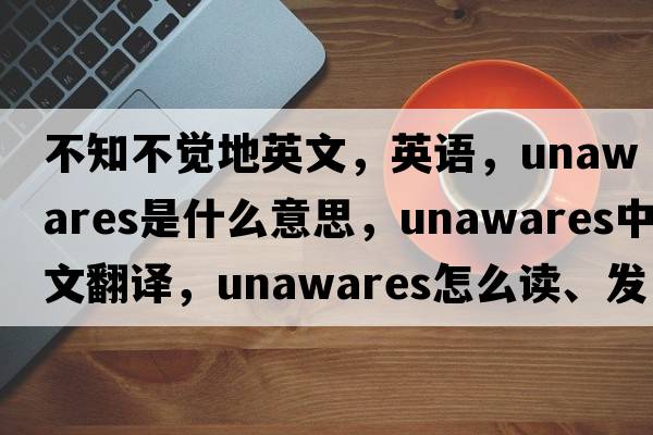 不知不覺(jué)地英文，英語(yǔ)，unawares是什么意思，unawares中文翻譯，unawares怎么讀、發(fā)音、用法及例句