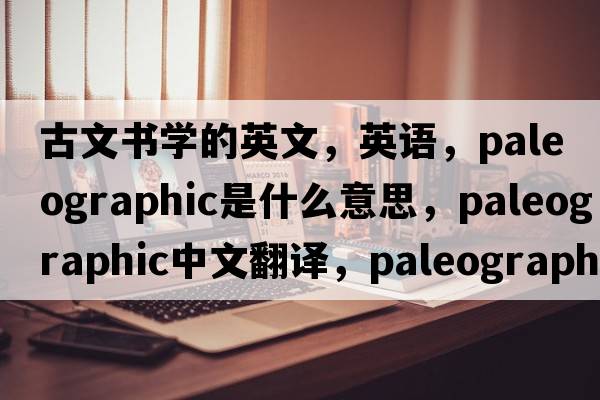 古文書(shū)學(xué)的英文，英語(yǔ)，paleographic是什么意思，paleographic中文翻譯，paleographic怎么讀、發(fā)音、用法及例句