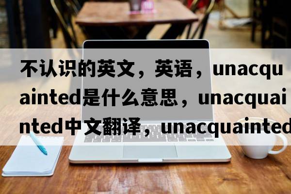 不認識的英文，英語(yǔ)，unacquainted是什么意思，unacquainted中文翻譯，unacquainted怎么讀、發(fā)音、用法及例句
