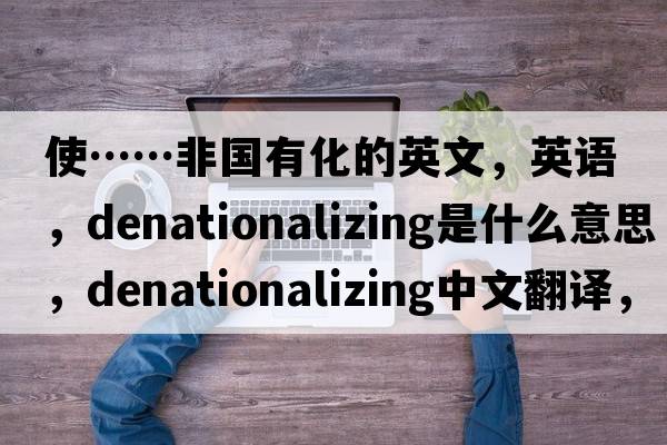 使……非國有化的英文，英語(yǔ)，denationalizing是什么意思，denationalizing中文翻譯，denationalizing怎么讀、發(fā)音、用法及例句