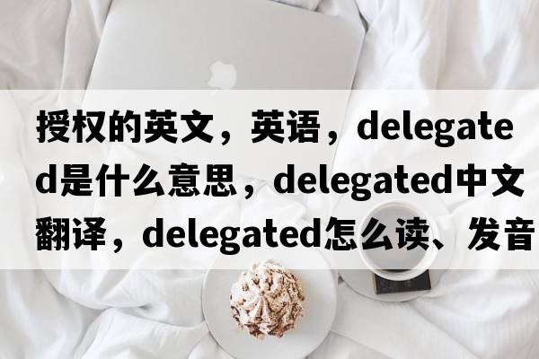 授權的英文，英語(yǔ)，delegated是什么意思，delegated中文翻譯，delegated怎么讀、發(fā)音、用法及例句