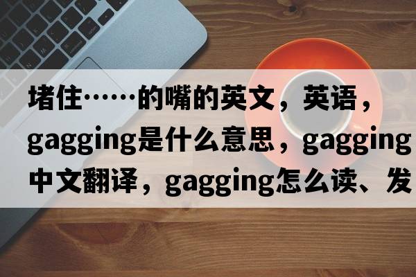 堵住……的嘴的英文，英語(yǔ)，gagging是什么意思，gagging中文翻譯，gagging怎么讀、發(fā)音、用法及例句