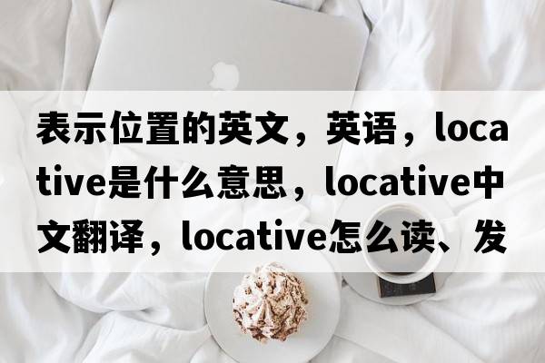 表示位置的英文，英語(yǔ)，locative是什么意思，locative中文翻譯，locative怎么讀、發(fā)音、用法及例句