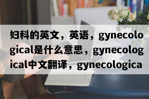 婦科的英文，英語(yǔ)，gynecological是什么意思，gynecological中文翻譯，gynecological怎么讀、發(fā)音、用法及例句