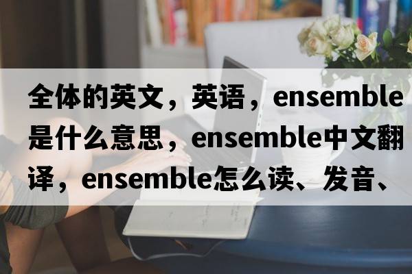 全體的英文，英語(yǔ)，ensemble是什么意思，ensemble中文翻譯，ensemble怎么讀、發(fā)音、用法及例句
