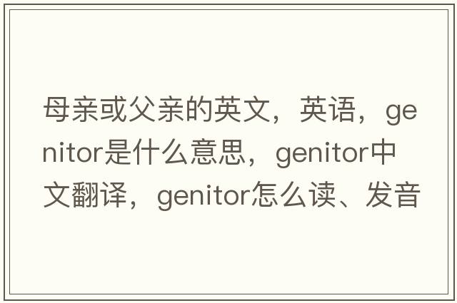 母親或父親的英文，英語(yǔ)，genitor是什么意思，genitor中文翻譯，genitor怎么讀、發(fā)音、用法及例句
