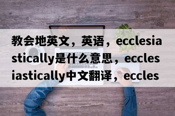 教會(huì )地英文，英語(yǔ)，ecclesiastically是什么意思，ecclesiastically中文翻譯，ecclesiastically怎么讀、發(fā)音、用法及例句