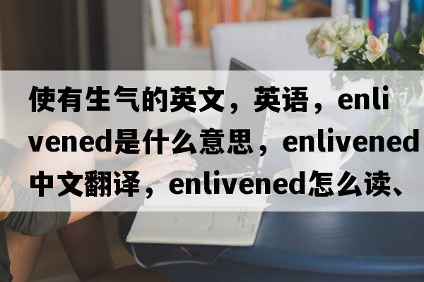 使有生氣的英文，英語(yǔ)，enlivened是什么意思，enlivened中文翻譯，enlivened怎么讀、發(fā)音、用法及例句