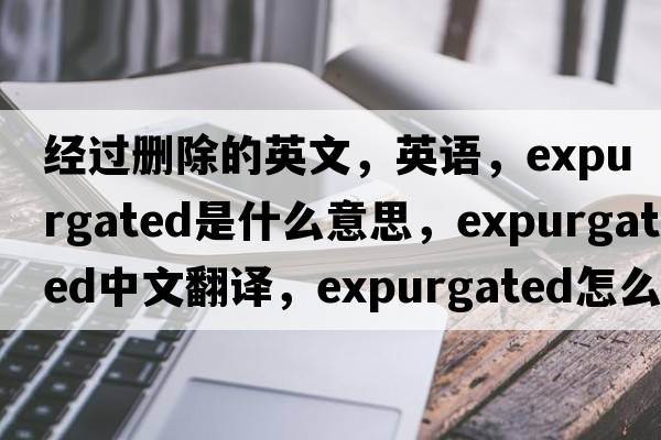 經(jīng)過(guò)刪除的英文，英語(yǔ)，expurgated是什么意思，expurgated中文翻譯，expurgated怎么讀、發(fā)音、用法及例句