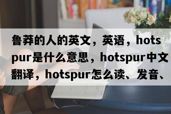 魯莽的人的英文，英語(yǔ)，hotspur是什么意思，hotspur中文翻譯，hotspur怎么讀、發(fā)音、用法及例句