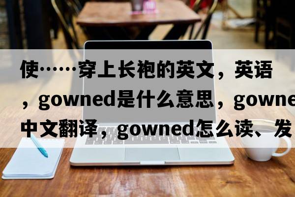 使……穿上長(cháng)袍的英文，英語(yǔ)，gowned是什么意思，gowned中文翻譯，gowned怎么讀、發(fā)音、用法及例句