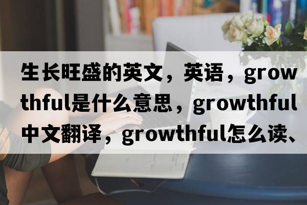 生長(cháng)旺盛的英文，英語(yǔ)，growthful是什么意思，growthful中文翻譯，growthful怎么讀、發(fā)音、用法及例句