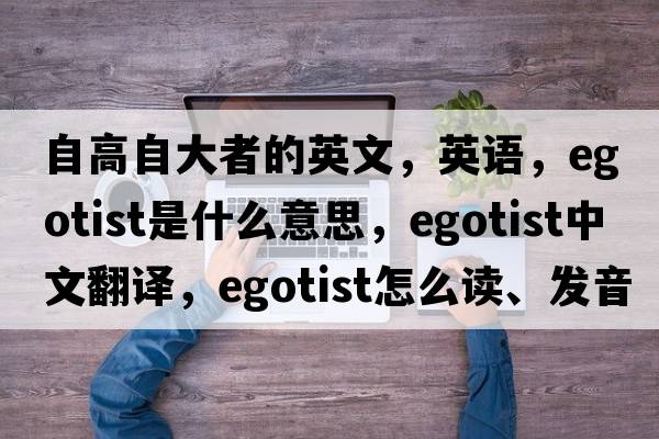 自高自大者的英文，英語(yǔ)，egotist是什么意思，egotist中文翻譯，egotist怎么讀、發(fā)音、用法及例句