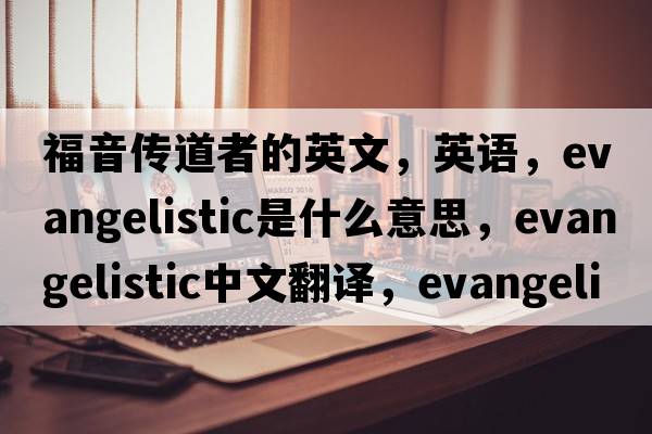 福音傳道者的英文，英語(yǔ)，evangelistic是什么意思，evangelistic中文翻譯，evangelistic怎么讀、發(fā)音、用法及例句