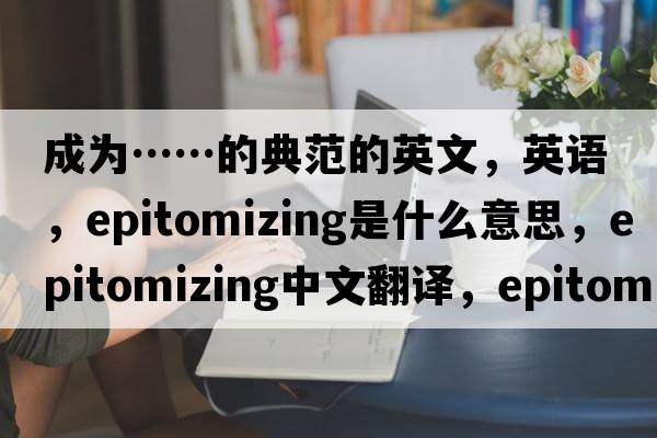 成為……的典范的英文，英語(yǔ)，epitomizing是什么意思，epitomizing中文翻譯，epitomizing怎么讀、發(fā)音、用法及例句