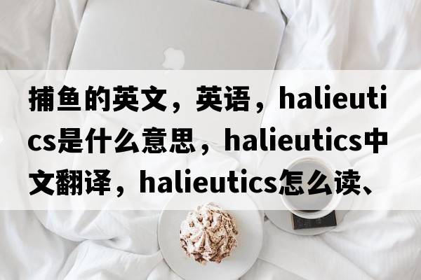 捕魚(yú)的英文，英語(yǔ)，halieutics是什么意思，halieutics中文翻譯，halieutics怎么讀、發(fā)音、用法及例句