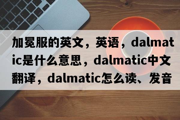加冕服的英文，英語(yǔ)，dalmatic是什么意思，dalmatic中文翻譯，dalmatic怎么讀、發(fā)音、用法及例句
