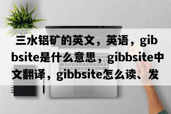  三水鋁礦的英文，英語(yǔ)，gibbsite是什么意思，gibbsite中文翻譯，gibbsite怎么讀、發(fā)音、用法及例句