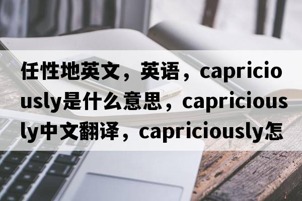 任性地英文，英語(yǔ)，capriciously是什么意思，capriciously中文翻譯，capriciously怎么讀、發(fā)音、用法及例句