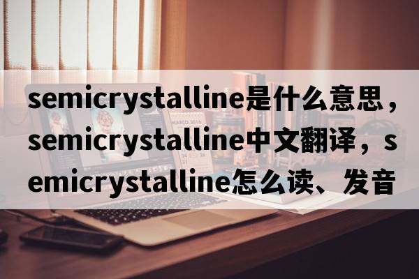 semicrystalline是什么意思，semicrystalline中文翻譯，semicrystalline怎么讀、發(fā)音、用法及例句