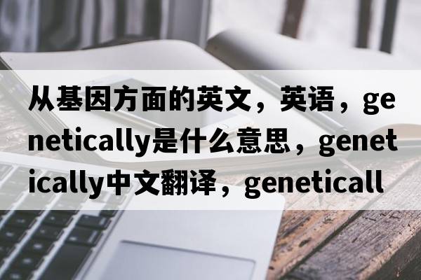 從基因方面的英文，英語(yǔ)，genetically是什么意思，genetically中文翻譯，genetically怎么讀、發(fā)音、用法及例句