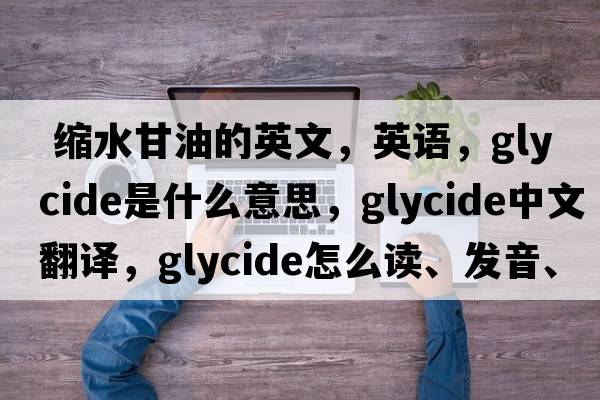  縮水甘油的英文，英語(yǔ)，glycide是什么意思，glycide中文翻譯，glycide怎么讀、發(fā)音、用法及例句