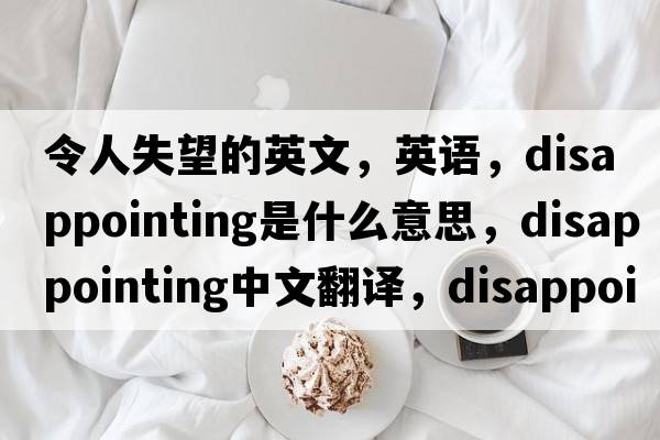 令人失望的英文，英語(yǔ)，disappointing是什么意思，disappointing中文翻譯，disappointing怎么讀、發(fā)音、用法及例句
