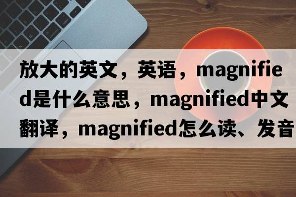 放大的英文，英語(yǔ)，magnified是什么意思，magnified中文翻譯，magnified怎么讀、發(fā)音、用法及例句
