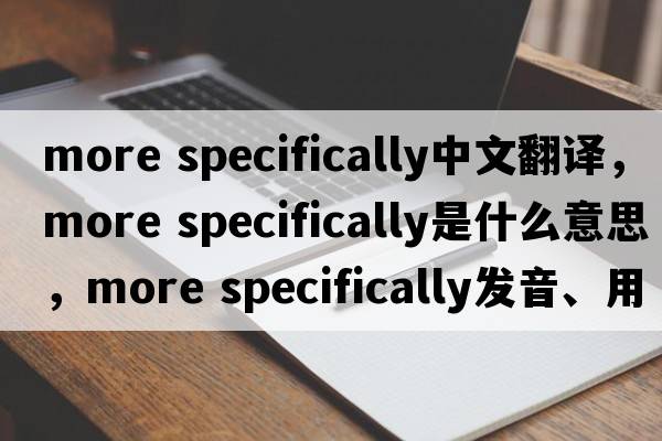 more specifically中文翻譯，more specifically是什么意思，more specifically發(fā)音、用法及例句
