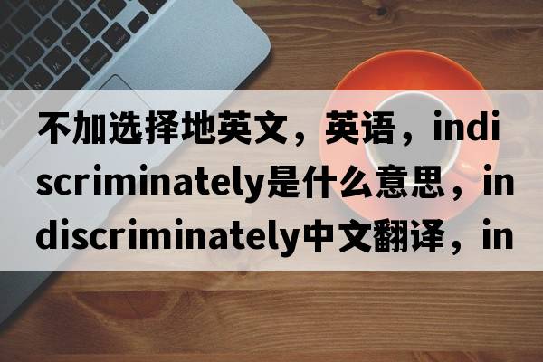 不加選擇地英文，英語(yǔ)，indiscriminately是什么意思，indiscriminately中文翻譯，indiscriminately怎么讀、發(fā)音、用法及例句