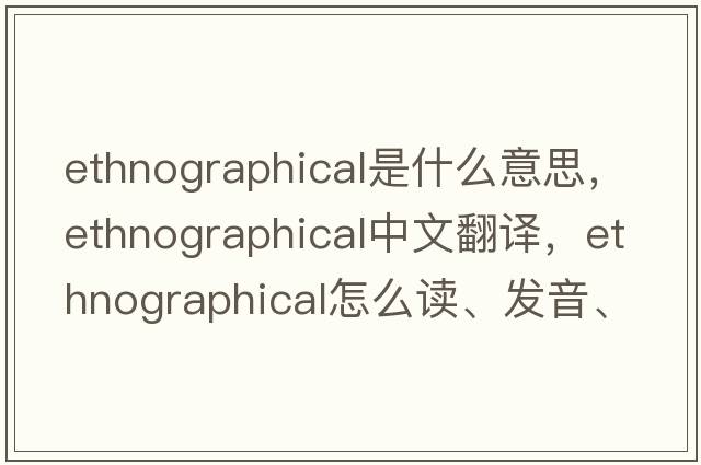 ethnographical是什么意思，ethnographical中文翻譯，ethnographical怎么讀、發(fā)音、用法及例句