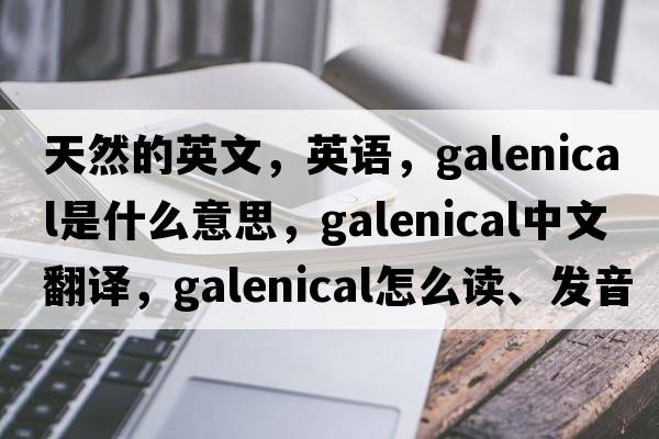 天然的英文，英語(yǔ)，galenical是什么意思，galenical中文翻譯，galenical怎么讀、發(fā)音、用法及例句