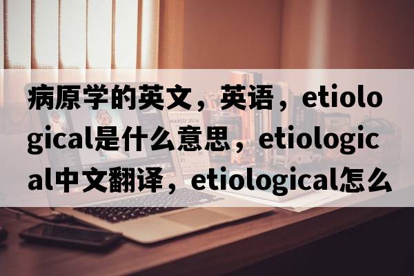 病原學(xué)的英文，英語(yǔ)，etiological是什么意思，etiological中文翻譯，etiological怎么讀、發(fā)音、用法及例句