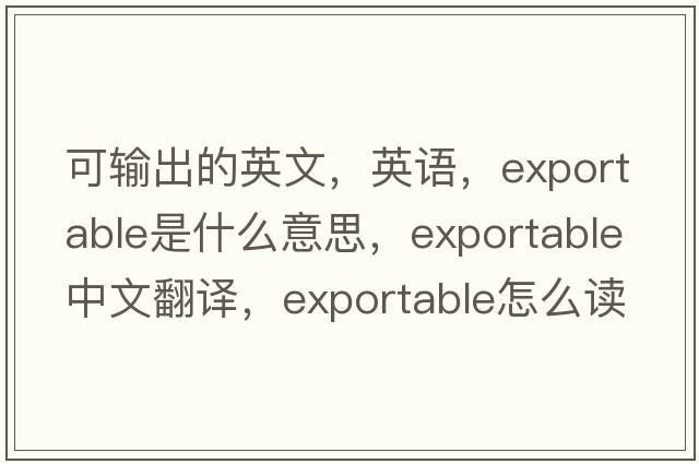 可輸出的英文，英語(yǔ)，exportable是什么意思，exportable中文翻譯，exportable怎么讀、發(fā)音、用法及例句