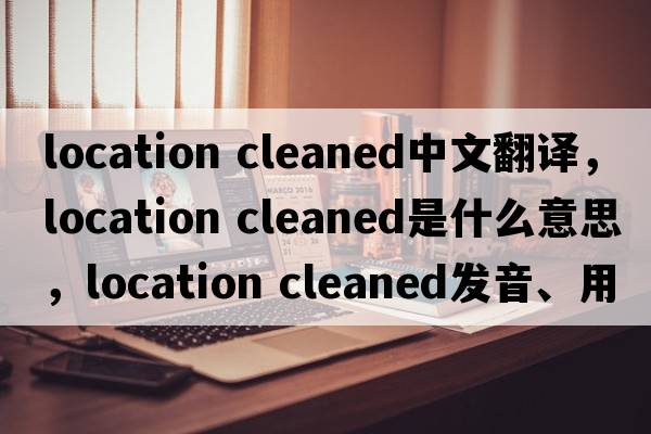 location cleaned中文翻譯，location cleaned是什么意思，location cleaned發(fā)音、用法及例句