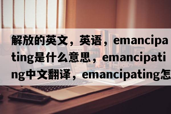 解放的英文，英語(yǔ)，emancipating是什么意思，emancipating中文翻譯，emancipating怎么讀、發(fā)音、用法及例句
