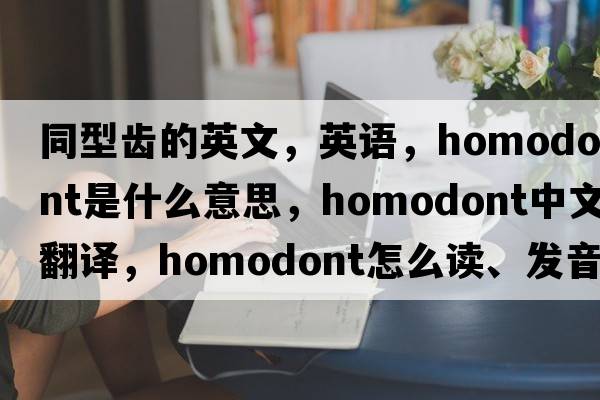 同型齒的英文，英語(yǔ)，homodont是什么意思，homodont中文翻譯，homodont怎么讀、發(fā)音、用法及例句