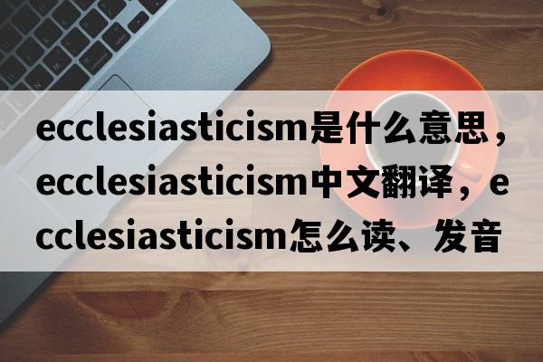 ecclesiasticism是什么意思，ecclesiasticism中文翻譯，ecclesiasticism怎么讀、發(fā)音、用法及例句