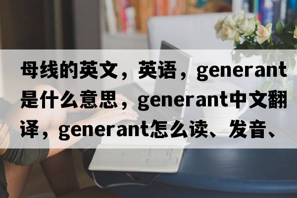 母線(xiàn)的英文，英語(yǔ)，generant是什么意思，generant中文翻譯，generant怎么讀、發(fā)音、用法及例句