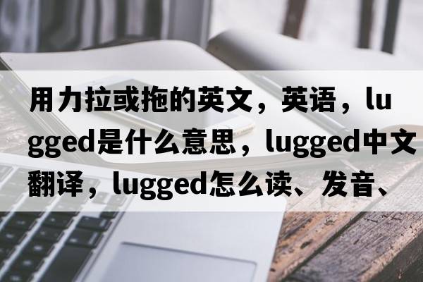 用力拉或拖的英文，英語(yǔ)，lugged是什么意思，lugged中文翻譯，lugged怎么讀、發(fā)音、用法及例句