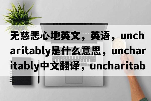 無(wú)慈悲心地英文，英語(yǔ)，uncharitably是什么意思，uncharitably中文翻譯，uncharitably怎么讀、發(fā)音、用法及例句