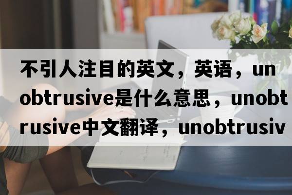 不引人注目的英文，英語(yǔ)，unobtrusive是什么意思，unobtrusive中文翻譯，unobtrusive怎么讀、發(fā)音、用法及例句
