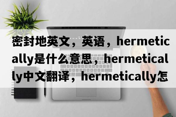 密封地英文，英語(yǔ)，hermetically是什么意思，hermetically中文翻譯，hermetically怎么讀、發(fā)音、用法及例句
