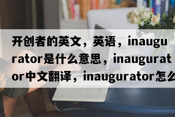 開(kāi)創(chuàng  )者的英文，英語(yǔ)，inaugurator是什么意思，inaugurator中文翻譯，inaugurator怎么讀、發(fā)音、用法及例句